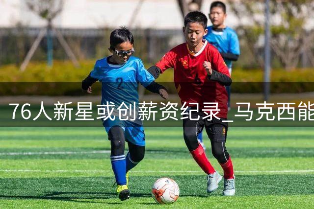 76人新星或创薪资纪录 马克西能否跻身顶薪俱乐部？
